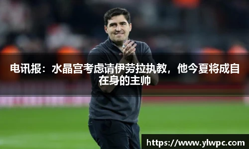 电讯报：水晶宫考虑请伊劳拉执教，他今夏将成自在身的主帅